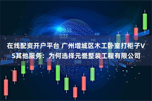 在线配资开户平台 广州增城区木工卧室打柜子VS其他服务：为何选择元誉整装工程有限公司