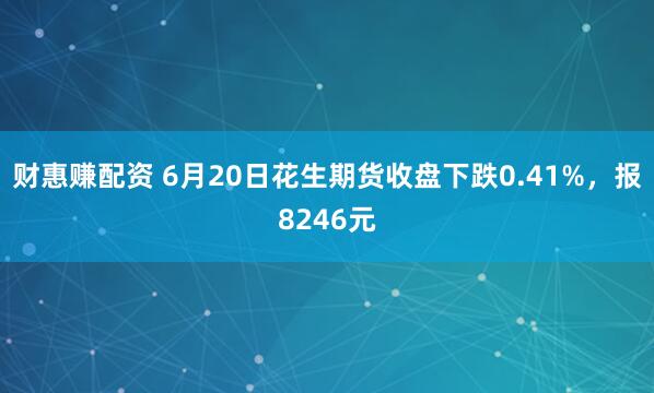 财惠赚配资 6月20日花生期货收盘下跌0.41%，报8246元