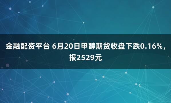 金融配资平台 6月20日甲醇期货收盘下跌0.16%，报2529元