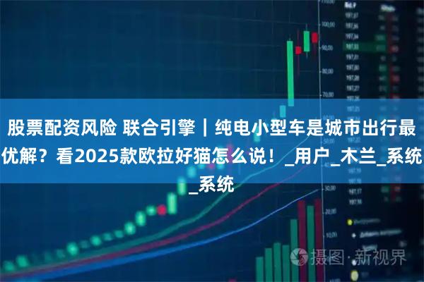 股票配资风险 联合引擎｜纯电小型车是城市出行最优解？看2025款欧拉好猫怎么说！_用户_木兰_系统
