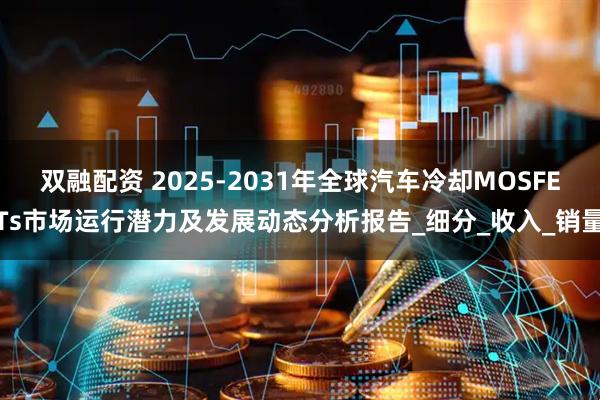 双融配资 2025-2031年全球汽车冷却MOSFETs市场运行潜力及发展动态分析报告_细分_收入_销量
