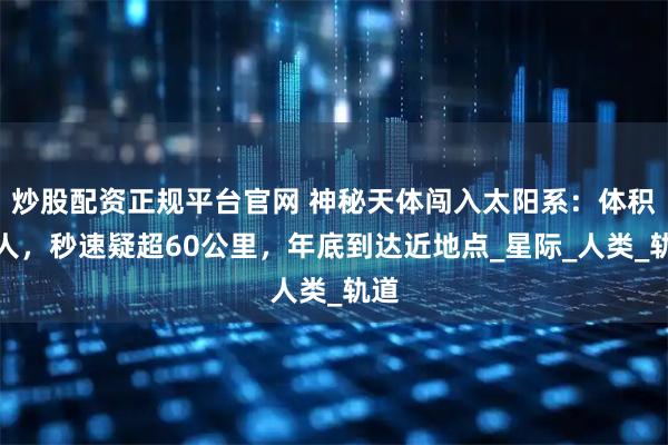 炒股配资正规平台官网 神秘天体闯入太阳系：体积惊人，秒速疑超60公里，年底到达近地点_星际_人类_轨道