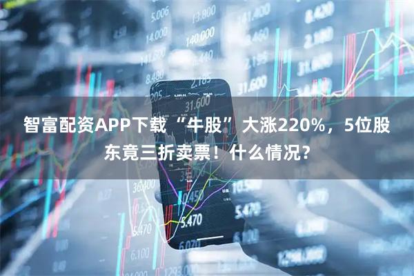 智富配资APP下载 “牛股” 大涨220%，5位股东竟三折卖票！什么情况？