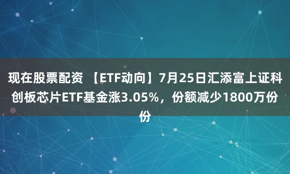 现在股票配资 【ETF动向】7月25日汇添富上证科创板芯片ETF基金涨3.05%，份额减少1800万份