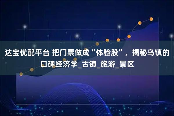 达宝优配平台 把门票做成“体验股”，揭秘乌镇的口碑经济学_古镇_旅游_景区
