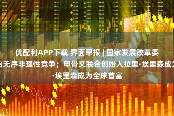 优配利APP下载 界面早报 | 国家发展改革委：综合整治无序非理性竞争；甲骨文联合创始人拉里·埃里森成为全球首富