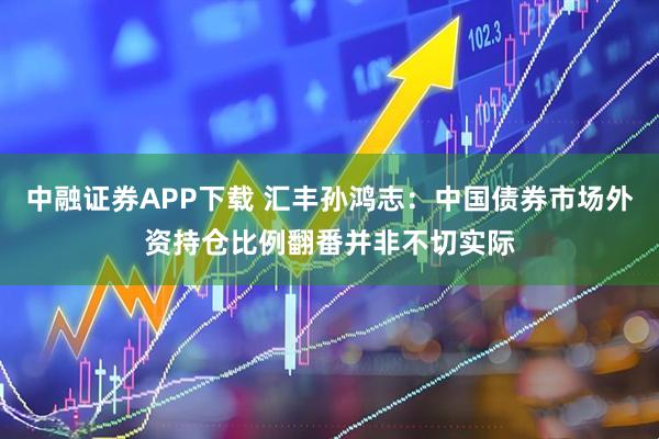 中融证券APP下载 汇丰孙鸿志：中国债券市场外资持仓比例翻番并非不切实际