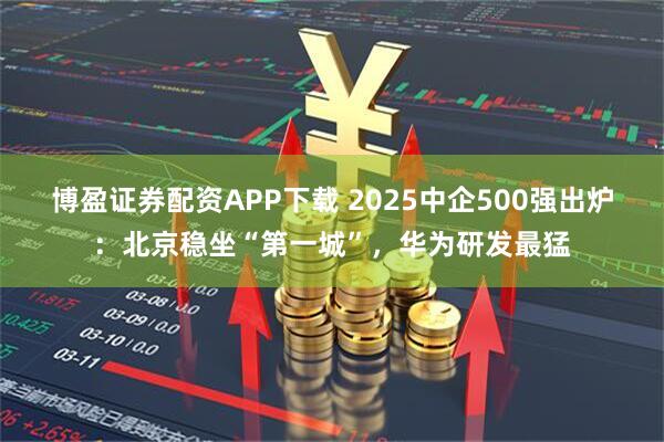 博盈证券配资APP下载 2025中企500强出炉：北京稳坐“第一城”，华为研发最猛