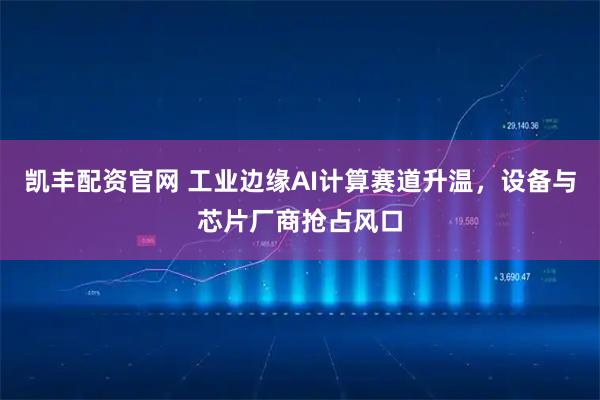 凯丰配资官网 工业边缘AI计算赛道升温，设备与芯片厂商抢占风口