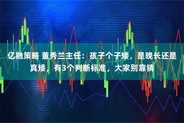 亿融策略 董秀兰主任：孩子个子矮，是晚长还是真矮，有3个判断标准，大家别靠猜
