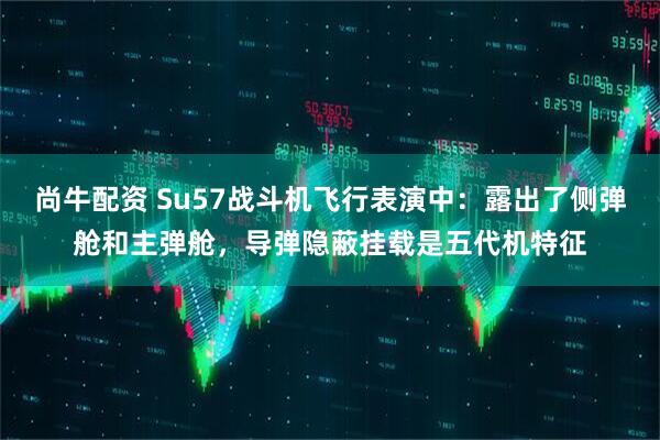 尚牛配资 Su57战斗机飞行表演中：露出了侧弹舱和主弹舱，导弹隐蔽挂载是五代机特征