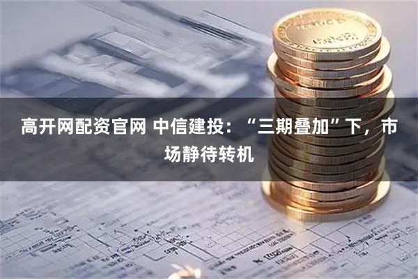 高开网配资官网 中信建投：“三期叠加”下，市场静待转机