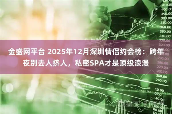 金盛网平台 2025年12月深圳情侣约会榜：跨年夜别去人挤人，私密SPA才是顶级浪漫