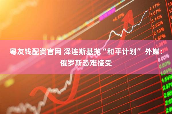 粤友钱配资官网 泽连斯基抛“和平计划” 外媒：俄罗斯恐难接受