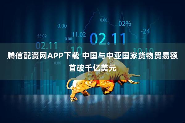 腾信配资网APP下载 中国与中亚国家货物贸易额首破千亿美元