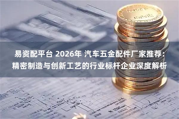 易资配平台 2026年 汽车五金配件厂家推荐：精密制造与创新工艺的行业标杆企业深度解析