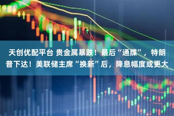 天创优配平台 贵金属暴跌！最后“通牒”，特朗普下达！美联储主席“换新”后，降息幅度或更大