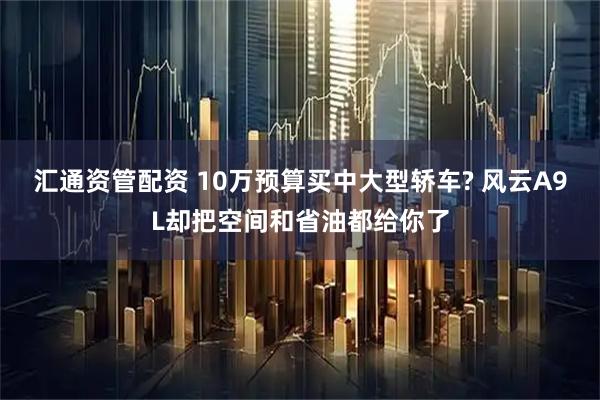汇通资管配资 10万预算买中大型轿车? 风云A9L却把空间和省油都给你了