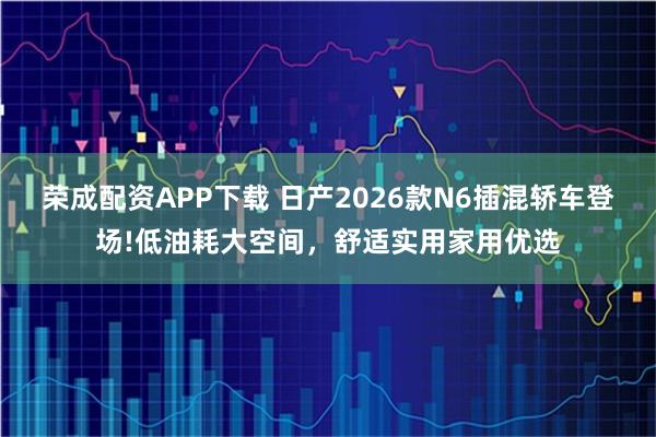 荣成配资APP下载 日产2026款N6插混轿车登场!低油耗大空间，舒适实用家用优选