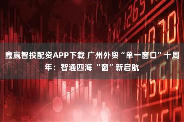 鑫赢智投配资APP下载 广州外贸“单一窗口”十周年：智通四海 “窗”新启航