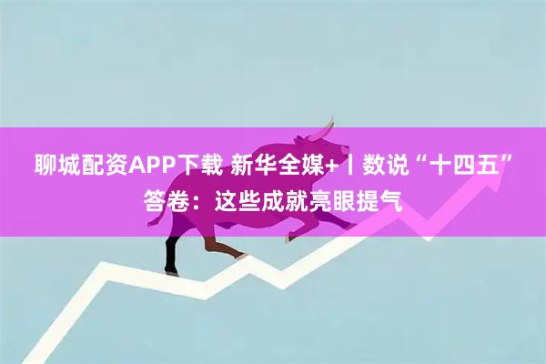 聊城配资APP下载 新华全媒+丨数说“十四五”答卷：这些成就亮眼提气