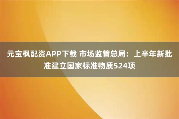 元宝枫配资APP下载 市场监管总局：上半年新批准建立国家标准物质524项