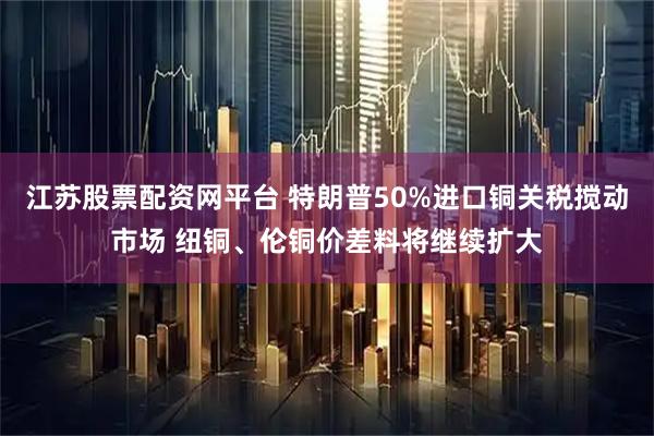 江苏股票配资网平台 特朗普50%进口铜关税搅动市场 纽铜、伦铜价差料将继续扩大