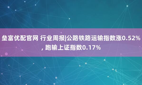 垒富优配官网 行业周报|公路铁路运输指数涨0.52%, 跑输上证指数0.17%