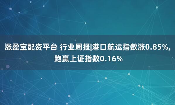 涨盈宝配资平台 行业周报|港口航运指数涨0.85%, 跑赢上证指数0.16%