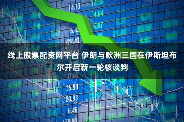 线上股票配资网平台 伊朗与欧洲三国在伊斯坦布尔开启新一轮核谈判