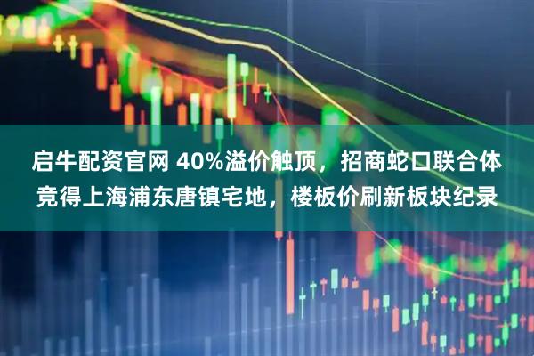 启牛配资官网 40%溢价触顶，招商蛇口联合体竞得上海浦东唐镇宅地，楼板价刷新板块纪录