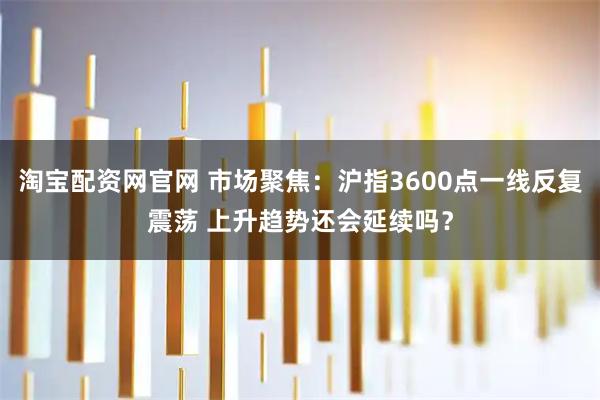 淘宝配资网官网 市场聚焦：沪指3600点一线反复震荡 上升趋势还会延续吗？