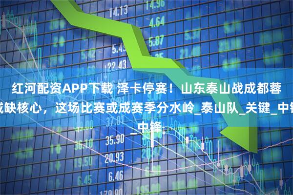 红河配资APP下载 泽卡停赛！山东泰山战成都蓉城缺核心，这场比赛或成赛季分水岭_泰山队_关键_中锋