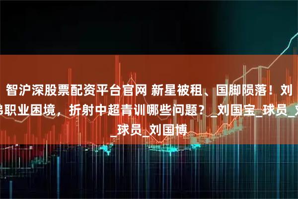 智沪深股票配资平台官网 新星被租、国脚陨落！刘家兄弟职业困境，折射中超青训哪些问题？_刘国宝_球员_刘国博