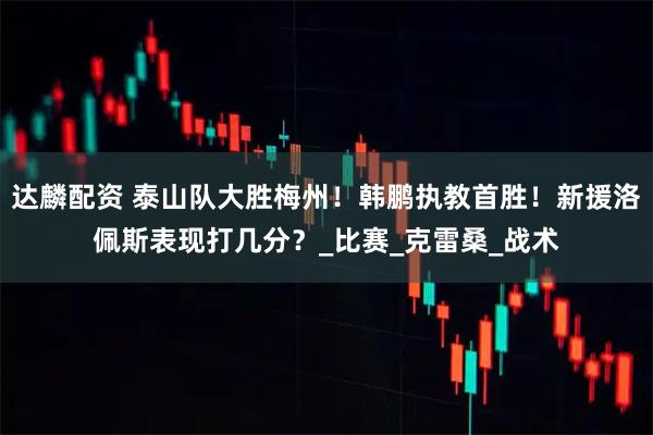 达麟配资 泰山队大胜梅州！韩鹏执教首胜！新援洛佩斯表现打几分？_比赛_克雷桑_战术