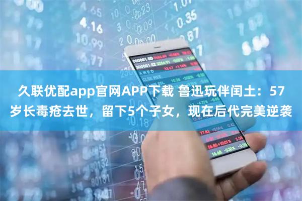 久联优配app官网APP下载 鲁迅玩伴闰土：57岁长毒疮去世，留下5个子女，现在后代完美逆袭