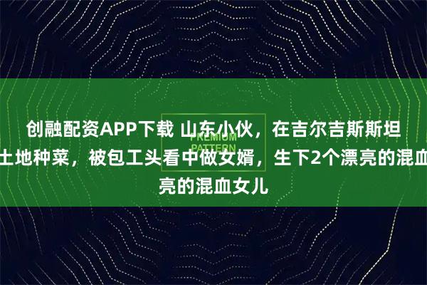 创融配资APP下载 山东小伙，在吉尔吉斯斯坦承包土地种菜，被包工头看中做女婿，生下2个漂亮的混血女儿