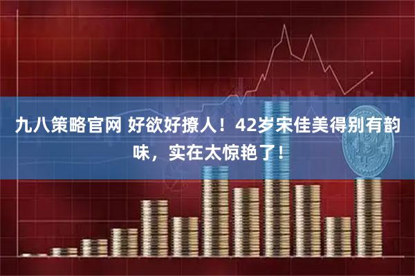 九八策略官网 好欲好撩人！42岁宋佳美得别有韵味，实在太惊艳了！