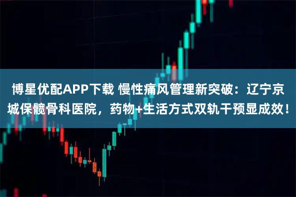 博星优配APP下载 慢性痛风管理新突破：辽宁京城保髋骨科医院，药物+生活方式双轨干预显成效！